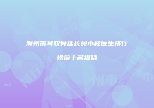 滁州市耳软骨延长鼻小柱医生排行榜前十名揭晓