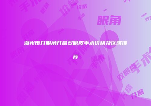 潮州市开眼角开扇双眼皮手术价格及医院推荐