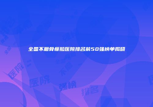 全国不磨骨瘦脸医院排名前50强榜单揭晓