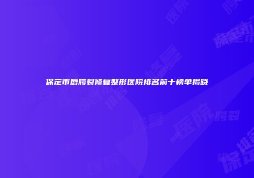 保定市唇腭裂修复整形医院排名前十榜单揭晓