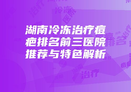 湖南冷冻治疗痘疤排名前三医院推荐与特色解析