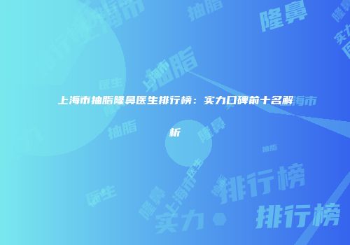 上海市抽脂隆鼻医生排行榜：实力口碑前十名解析