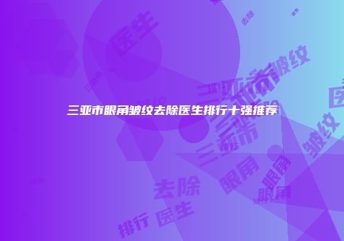 三亚市眼角皱纹去除医生排行十强推荐