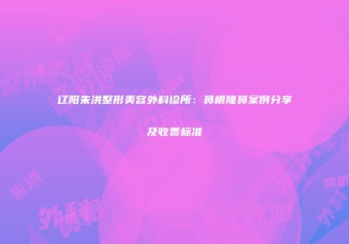 辽阳朱洪整形美容外科诊所：鼻根隆鼻案例分享及收费标准