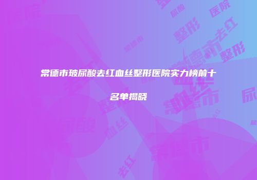 常德市玻尿酸去红血丝整形医院实力榜前十名单揭晓