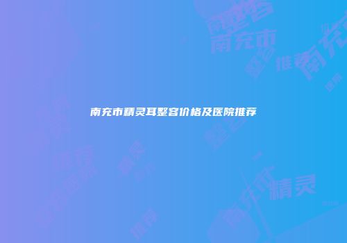 南充市精灵耳整容价格及医院推荐