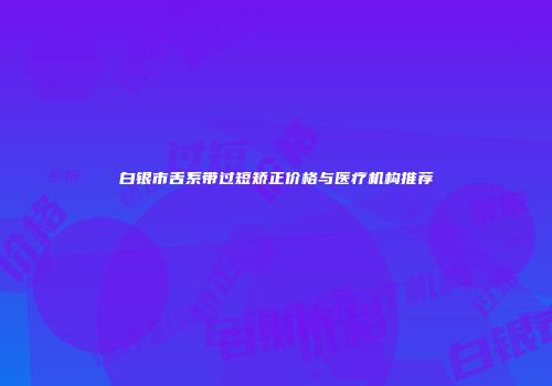 白银市舌系带过短矫正价格与医疗机构推荐