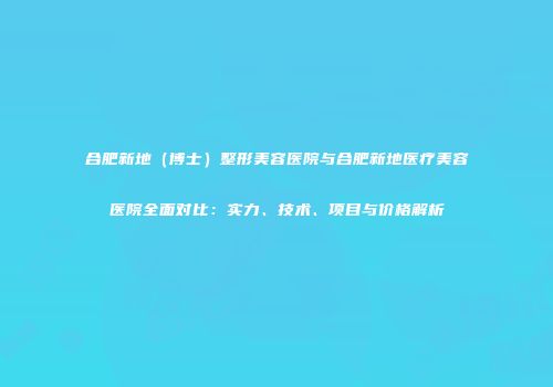 合肥新地（博士）整形美容医院与合肥新地医疗美容医院全面对比：实力、技术、项目与价格解析