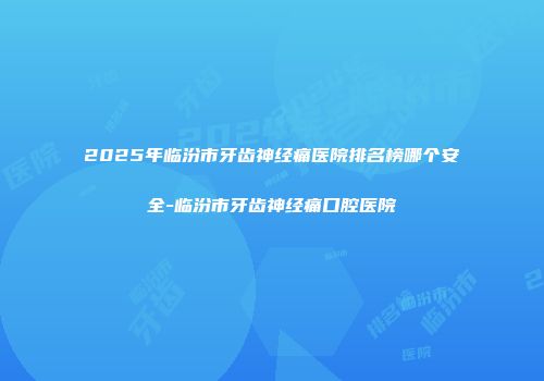 2025年临汾市牙齿神经痛医院排名榜哪个安全-临汾市牙齿神经痛口腔医院