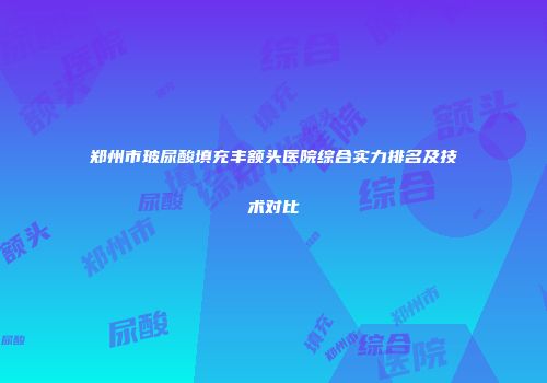 郑州市玻尿酸填充丰额头医院综合实力排名及技术对比