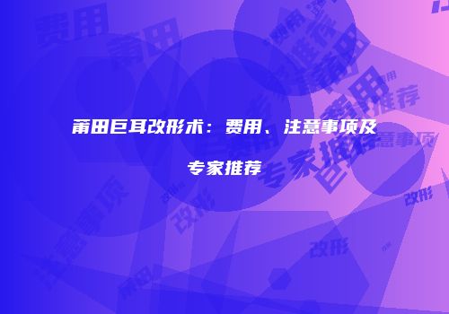 莆田巨耳改形术：费用、注意事项及专家推荐