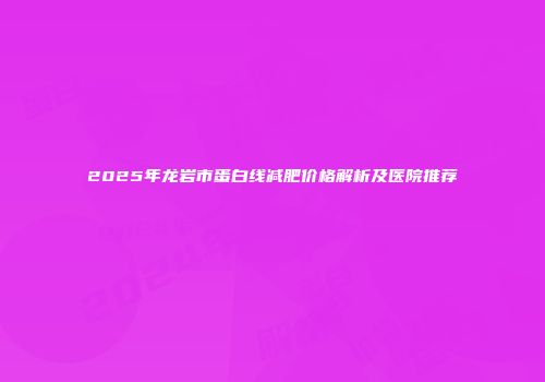 2025年龙岩市蛋白线减肥价格解析及医院推荐