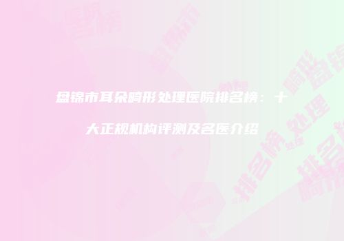 盘锦市耳朵畸形处理医院排名榜：十大正规机构评测及名医介绍