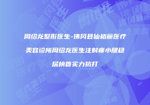 周绍龙整形医生-佛冈县仙格丽医疗美容诊所周绍龙医生注射瘦小腿稳居榜首实力抗打