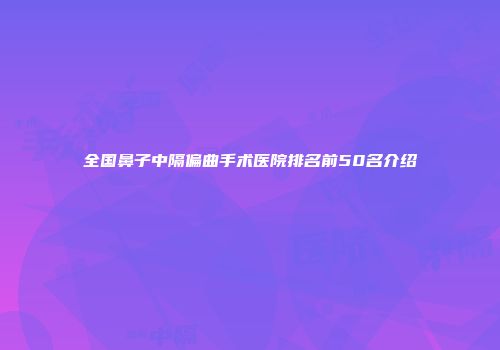 全国鼻子中隔偏曲手术医院排名前50名介绍