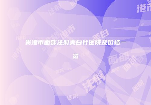 贵港市面部注射美白针医院及价格一览