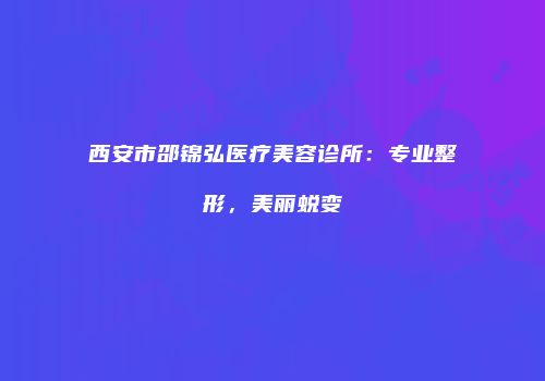 西安市邵锦弘医疗美容诊所：专业整形，美丽蜕变