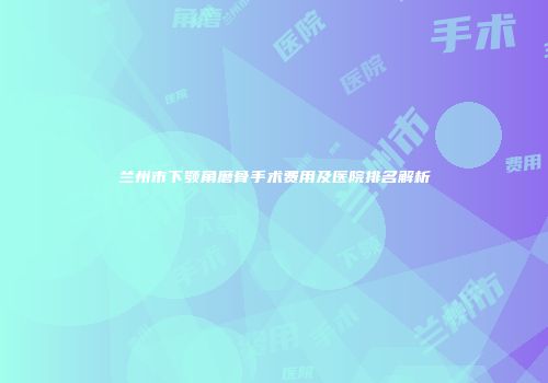 兰州市下颚角磨骨手术费用及医院排名解析