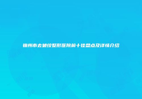 锦州市去皱纹整形医院前十佳盘点及详情介绍