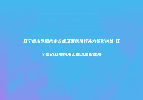 辽宁省皮肤磨削术去雀斑医院排行实力领衔榜首-辽宁省皮肤磨削术去雀斑整形医院