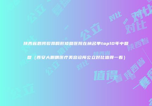 陕西省唇腭裂鼻畸形修复医院在榜名单top10年中复盘（西安大眼睛医疗美容诊所公立对比值得一看）