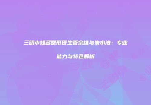 三明市知名整形医生管宗雄与朱水法：专业能力与特色解析
