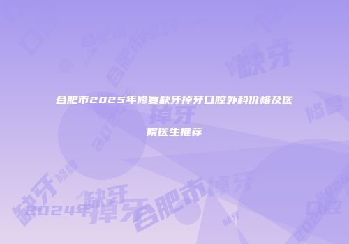 合肥市2025年修复缺牙掉牙口腔外科价格及医院医生推荐