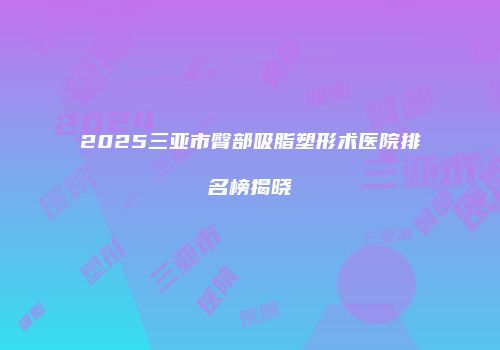 2025三亚市臀部吸脂塑形术医院排名榜揭晓