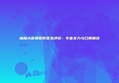 榆林大蒜鼻整形医生评价：专业实力与口碑解读