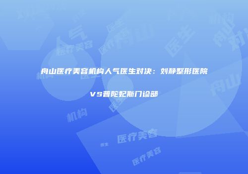 舟山医疗美容机构人气医生对决：刘静整形医院VS普陀妃斯门诊部
