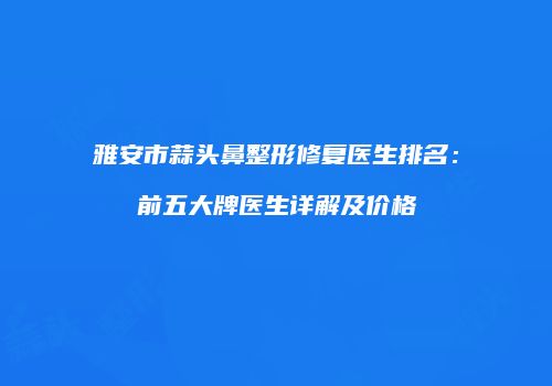 雅安市蒜头鼻整形修复医生排名：前五大牌医生详解及价格