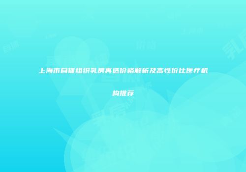 上海市自体组织乳房再造价格解析及高性价比医疗机构推荐