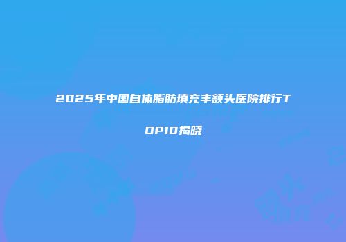 2025年中国自体脂肪填充丰额头医院排行TOP10揭晓