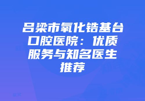 吕梁市氧化锆基台口腔医院：优质服务与知名医生推荐