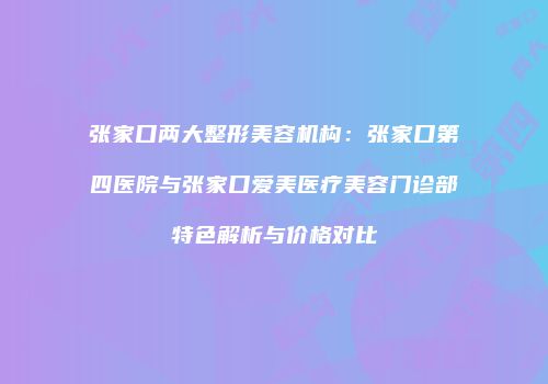 张家口两大整形美容机构：张家口第四医院与张家口爱美医疗美容门诊部特色解析与价格对比