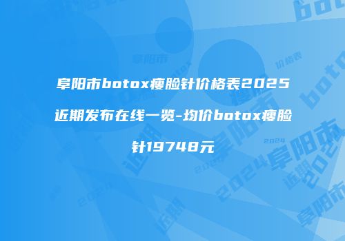 阜阳市botox瘦脸针价格表2025近期发布在线一览-均价botox瘦脸针19748元