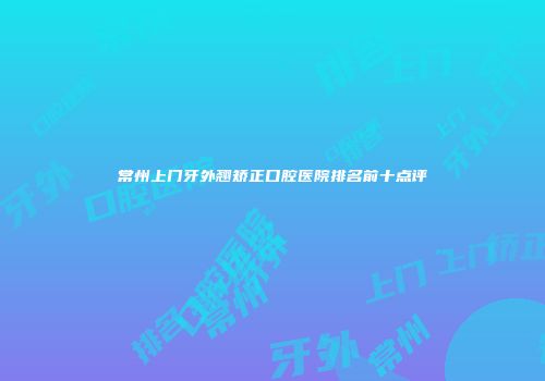 常州上门牙外翘矫正口腔医院排名前十点评