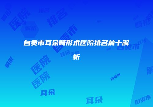 自贡市耳朵畸形术医院排名前十解析