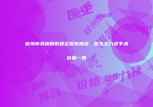 徐州市耳廓畸形矫正医院排名、医生实力及手术价格一览