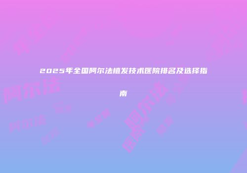 2025年全国阿尔法植发技术医院排名及选择指南