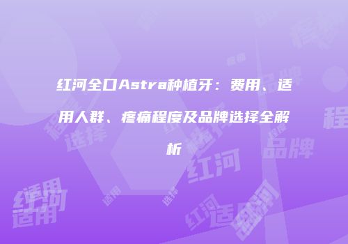 红河全口Astra种植牙：费用、适用人群、疼痛程度及品牌选择全解析