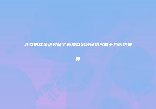 北京市耳朵被火烧了再造耳朵领域排名前十的医院推荐