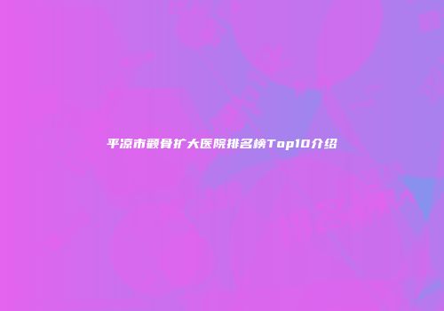 平凉市颧骨扩大医院排名榜Top10介绍