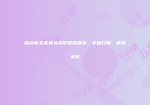 临汾市五家鼻尖成形医院推荐：专业口碑，美丽无忧