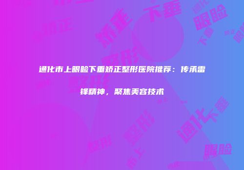 通化市上眼睑下垂矫正整形医院推荐：传承雷锋精神，聚焦美容技术