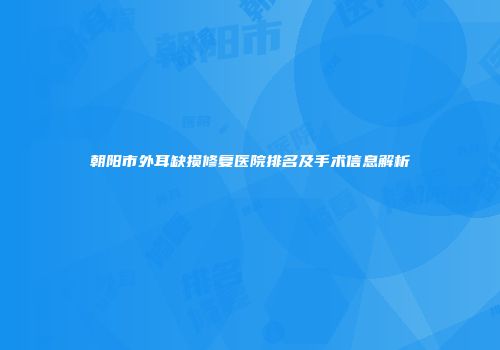 朝阳市外耳缺损修复医院排名及手术信息解析
