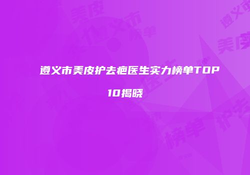 遵义市美皮护去疤医生实力榜单TOP10揭晓