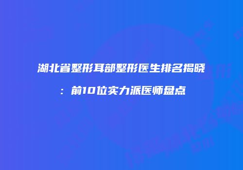 湖北省整形耳部整形医生排名揭晓：前10位实力派医师盘点