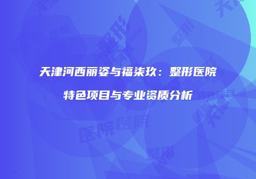 天津河西丽姿与福柒玖：整形医院特色项目与专业资质分析