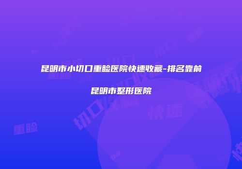 昆明市小切口重睑医院快速收藏-排名靠前昆明市整形医院